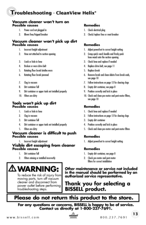 Page 13www.bissell.com 800.237.769113
Vacuum cleaner won’t turn onPossible causes Remedies
1. Power cord not plugged in  1. Check electrical plug
2.  Blown fuse/tripped breaker  2. Check/replace fuse or reset breaker     
Vacuum cleaner won’t pick up dirtPossible causes   Remedies
1. Incorrect height adjustment  1. Adjust powerfoot to correct height setting
2.  Hose not attached to suction opening   2. Grasp quick reach handle and firmly push     hose wand onto the suction opening
3.  Crack or hole in hose  3....