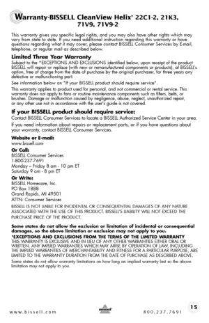 Page 15www.bissell.com 800.237.769115
Warranty-BISSELL CleanView Helix® 22C1-2, 21K3,  
 71V9, 71V9-2
This warranty gives you specific legal rights, and you may also have oth\
er rights which may vary from state to state. If you need additional instruction regarding this\
 warranty or have questions regarding what it may cover, please contact BISSELL Consumer Services by E-mail, telephone, or regular mail as described below.
Limited Three Year Warranty
Subject to the *EXCEPTIONS AND EXCLUSIONS identified below,...