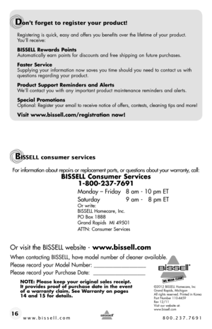 Page 16©2012 BISSELL Homecare, IncGrand Rapids, MichiganAll rights reserved. Printed in KoreaPart Number 110-4459Rev 12/11Visit our website at:www.bissell.com
For information about repairs or replacement parts, or questions about your warranty, call:
BISSELL Consumer Services 
1-800-237-7691 
Monday – Friday 8 am - 10 pm ET
Saturday   9 am -   8 pm ET
Or write:
BISSELL Homecare, Inc.
PO Box 1888
Grand Rapids  MI 49501
ATTN: Consumer Services 
Or visit the BISSELL website - www.bissell.com
When contacting...