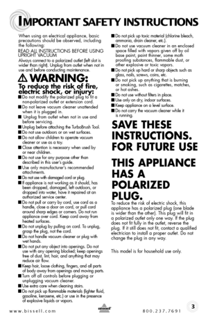 Page 3www.bissell.com 800.237.7691
IMPORTANT SAFETY INSTRUCTIONS
 3
When using an electrical appliance, basic precautions should be observed, including the following: 
READ ALL INSTRUCTIONS BEFORE USING UPRIGHT VACUUMAlways connect to a polarized outlet (left slot is wider than right). Unplug from outlet when not in use and before conducting maintenance. 
    WARNING:  
To reduce the risk of fire,  electric shock, or injury:■ Do not modify the polarized plug to fit a non-polarized outlet or extension cord. ■...