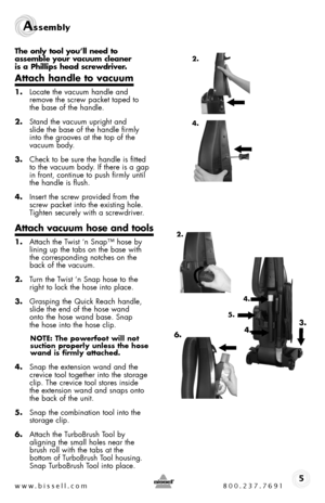 Page 5www.bissell.com 800.237.7691
Assembly 
5
2.
2.
The only tool you’ll need to  assemble your vacuum cleaner  is a Phillips head screwdriver.
Attach handle to vacuum
1. Locate the vacuum handle and remove the screw packet taped to  the base of the handle.
2. Stand the vacuum upright and  slide the base of the handle firmly  into the grooves at the top of the vacuum body.
3. Check to be sure the handle is fitted to the vacuum body. If there is a gap in front, continue to push firmly until the handle is...