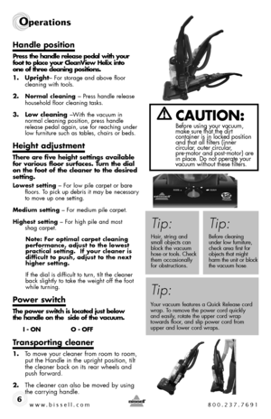 Page 6www.bissell.com 800.237.7691
Operations 
6
Handle position
Press the handle release pedal with your  foot to place your CleanView Helix into   one of three cleaning positions.
1. Upright– For storage and above floor  cleaning with tools.
2. Normal cleaning – Press handle release  household floor cleaning tasks.
3. Low cleaning –With the vacuum in  normal cleaning position, press handle release pedal again, use for reaching under low furniture such as tables, chairs or beds.
Height adjustment
There are...