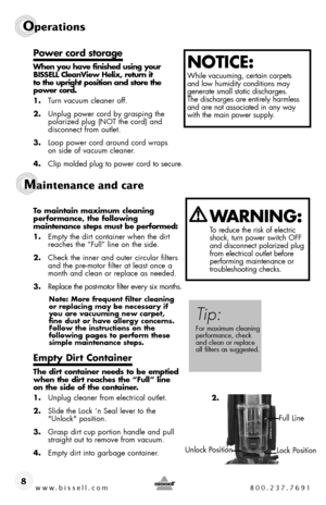 Page 8www.bissell.com 800.237.7691
Operations
8
Power cord storage
When you have finished using your BISSELL CleanView Helix, return it  to the upright position and store the  power cord.
1. Turn vacuum cleaner off.
2. Unplug power cord by grasping the polarized plug (NOT the cord) and  disconnect from outlet.
3. Loop power cord around cord wraps  on side of vacuum cleaner.
4. Clip molded plug to power cord to secure.
To maintain maximum cleaning  performance, the following  maintenance steps must be...