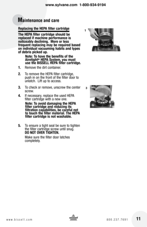 Page 11Replacing the hEpa filter cartridge
the  hEpa filter cartridge should be 
replaced if machine performance is 
noticeably declining.  More or less   
frequent replacing may be required based 
on individual vacuuming habits and types 
of debris picked up.
Note:  to have the benefits of the 
airetight
®  hEpa System, you must 
use the  bISSEll  hEpa filter cartridge.
1.   Remove the dirt container.
2.   To remove the HEPA filter cartridge, 
push in on the front of the filter door to 
unlatch.  Lift up to...