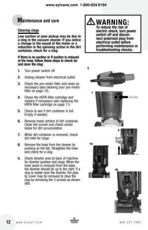 Page 12clearing clogs
low suction or poor pickup may be due to 
a clog in the vacuum cleaner. If you notice 
a change in the sound of the motor or a 
reduction in the spinning action in the dirt 
container, check for a clog.
If there is no suction or if suction is reduced 
at the hose, follow these steps to check for 
and clear the clog:
1. Turn power switch off.
2.  Unplug cleaner from electrical outlet.
3.  Check the pre-motor filter and clean as 
necessary (see cleaning your pre-motor 
filter on page 10)....