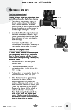 Page 13clearing clogs continued
If suction is normal at the hose, follow these steps 
to check for and clear the clog for floor cleaning:
1.  Check diverter area at back of machine for 
diverter position and clogs. When the hose 
wand is inserted in the base, the diverter 
should be to the left. If a clog is visible near the 
diverter, the plastic cover may be removed to 
clear the clog by removing the 3 screws.
2.   Check the foot hose for clogs (1). If you are 
not able to tell from the outside if a clog is...