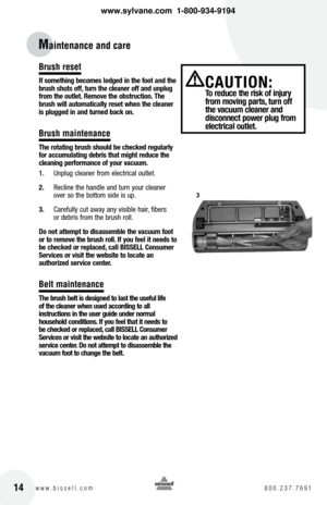 Page 1414w w w . b i s s e l l . c o m  8 0 0 . 2 3 7 . 7 6 9 1
Maintenance and care
Brush reset
If something becomes lodged in the foot and the 
brush shuts off, turn the cleaner off and unplug 
from the outlet. Remove the obstruction. the 
brush will automatically reset when the cleaner 
is plugged in and turned back on.
Brush maintenance
t he rotating brush should be checked regularly 
for accumulating debris that might reduce the 
cleaning performance of your vacuum.
1.  Unplug cleaner from electrical...