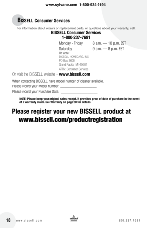 Page 1818w w w . b i s s e l l . c o m  8 0 0 . 2 3 7 . 7 6 9 1
For information about repairs or replacement parts, or questions about your warranty, call:
bISSEll consumer Services 
1-800-237-7691
 
Monday - Friday    8 a.m. — 10 p.m. EST
Saturday    9 a.m. — 8 p.m. EST
Or write:
BISSELL HOMECARE, INC
PO Box 3606
Grand Rapids  MI 49501
ATTN: Consumer Services
 
Or visit the BISSELL website -  www.bissell.com
When contacting BISSELL, have model number of cleaner available.
Please record your Model Number:...