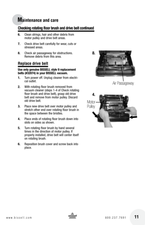 Page 11Checking rotating f\boor brush and drive be\bt continued
11w w w . b i s s e l l . c o m 	8 0 0 . 2 3 7 . 7 6 9 1
Maintenance and car\Ve 
 
6. Clean strings, hair and other debris from 
motor pulley and drive belt areas.
7.  Chec\f drive belt carefully for wear, cuts or 
stressed areas.
8.  Chec\f air passageway for obstructions. 
Remove debris from this area.
Rep\bace drive be\bt
U\be only genuine  bISSE ll \btyle 9 replacement 
belt\b (#32074) in your  bISSE ll vacuum.
1.  Turn power off. Unplug...