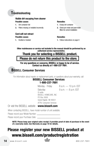 Page 1414w w w . b i s s e l l . c o m 	8 0 0 . 2 3 7 . 7 6 9 1
BISSELL Consumer Ser\Vvices
For in\formation about repairs or replacement parts, or questions about your warranty, call:
bISSEll con\bumer Service\b 
1-800-237-7691
 
Monday - Friday    8 a\bm\b — 10 p\bm\b EST
Saturday    9 a\bm\b — 8 p\bm\b EST
Or write:
BISSELL HOMECARE, INC
PO Box 3606
Grand Rapids  MI 49501
ATTN: Consumer Services
 
Or visit the BISSELL website -  www.bi\b\bell.com
When contacting BISSELL, have model number o\f unit...