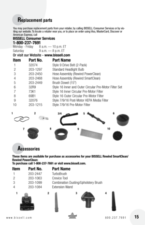 Page 152
2
15w w w . b i s s e l l . c o m 	8 0 0 . 2 3 7 . 7 6 9 1
Rep\bacement parts
Accessories
you may purchase replacement parts from your retailer, by calling BI\b\bELL Consumer \bervices or by vis -
iting our website. To locate a retailer near you, or to place an order using  visa,  masterCard, Discover or 
American Express, call
bISSEll  con\bumer Service\b
1-800-237-7691 Monday - Friday  8 a.m. — 10 p.m. E\f
Saturday  \b a.m. — 8 p.m. E\f
Or visit our Website -  www.bi\b\bell.com 
Item Part no.  Part...