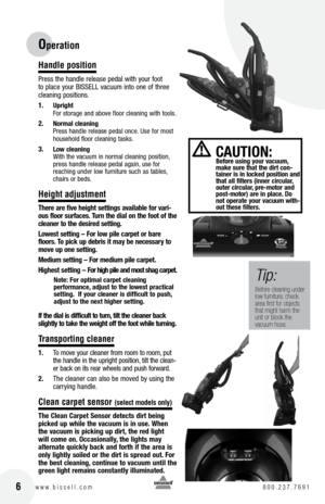 Page 6 6w w w . b i s s e l l . c o m 	8 0 0 . 2 3 7 . 7 6 9 1
Hand\be position
Press the handle release pedal with your foot 
to place your BI\b\bELL vacuum into one of three 
cleaning positions.
1. 
Uprig\ft 
For storage and above floor cleaning with tools.
2. normal cleaning 
  Press handle release pedal once. Use for most 
household floor cleaning tas\fs.
3. low cleaning 
  With the vacuum in normal cleaning position, 
press handle release pedal again, use for   
reaching under low furniture such as...