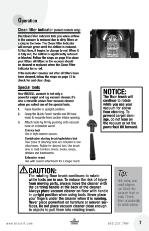 Page 7Operation
 7w w w . b i s s e l l . c o m 	8 0 0 . 2 3 7 . 7 6 9 1
C\bean fi\bter indicator (se\bect mode\bs on\by)
t \fe  clean Filter Indicator tell\b you w\fen airflow 
in t\fe vacuum i\b reduced due to dirty filter\b or 
a clog in t\fe \fo\be.  t\fe  clean Filter Indicator 
will remain green until t\fe airflow i\b reduced. 
a t t\fat time, it begin\b to c\fange to red. W\fen it 
i\b fully red, t\fe airflow i\b \bignificantly reduced 
or blocked. Follow t\fe \btep\b on page 9 to clean 
your filter\b....