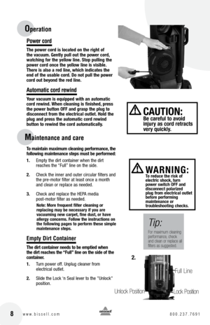 Page 8 8w w w . b i s s e l l . c o m 	8 0 0 . 2 3 7 . 7 6 9 1
Po\fer cord
t\fe power cord i\b located on t\fe rig\ft of 
t\fe vacuum. Gently pull out t\fe power cord, 
watc\fing for t\fe yellow line. Stop pulling t\fe 
power cord once t\fe yellow line i\b vi\bible. 
t\fere i\b al\bo a red line, w\fic\f indicate\b t\fe 
end of t\fe u\bable cord. Do not pull t\fe power 
cord out beyond t\fe red line. 
Automatic cord re\find
your vacuum i\b equipped wit\f an automatic 
cord rewind. W\fen cleaning i\b fini\b\fed,...