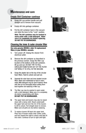 Page 9 9w w w . b i s s e l l . c o m 	8 0 0 . 2 3 7 . 7 6 9 1
Maintenance and car\Ve 
Empty Dirt Container continue
3. Grasp dirt cup portion handle and pull 
straight out to remove from vacuum.
4.  Empty dirt into garbage container.
5.  Put the dirt container bac\f in the vacuum 
and slide the lever to the "Loc\f" position.
note:  t\fe dirt container may be wa\b\fed in 
warm water wit\f a mild detergent.  Make 
\bure it i\b completely dry before replacing.  
Do  not PUt In DIShW aShER.
C\beaning the...