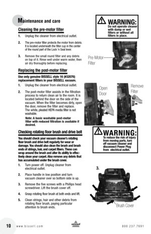 Page 1010w w w . b i s s e l l . c o m 	8 0 0 . 2 3 7 . 7 6 9 1
Maintenance and car\Ve 
C\beaning the pre-motor fi\bter
1. Unplug the cleaner from electrical outlet.
2. 
The pre-motor filter protects the motor from debris. 
It is located underneath the filter cup in the center 
of the round part of the Loc\f ‘n \beal lever.
3. Remove the small round filter and any debris 
on top of it. Rinse well under warm water, then 
air dry thoroughly before replacing.
Rep\bacing the post-motor fi\bter
U\be only genuine...