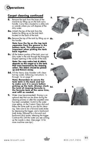 Page 11www.bissell.com 800.237.769111
Operations
Carpet cleaning continued
8. Remove the tank from the base of the 
machine by lifting up on the tank carry 
handle. carry like a bucket to a utility sink 
or outside where you will dispose of the 
dirty water.
8a.  unlatch the top of the tank from the   
bottom by lifting up on the tank latch   
located on the back of the tank.
8b.  Remove the top of the tank by lifting up on 
the handle. 
Note how the lip on the top tank 
separates from the groove in the 
bottom...