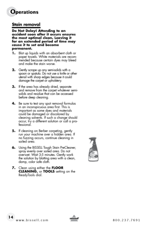 Page 14www.bissell.com 800.237.7691
Operations
14
Stain removal
Do Not Delay! Attending to an  
accident soon after it occurs ensures 
the most optimal clean. Leaving it 
for an extended period of time may 
cause it to set and become  
permanent.
1. blot up liquids with an absorbent cloth or 
paper towels. White materials are recom-
mended because certain dyes may bleed 
and make the stain worse.
2.  gently scrape up any semi-solids with a 
spoon or spatula. do not use a knife or other 
utensil with sharp edges...