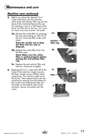 Page 17www.bissell.com 800.237.769117
Maintenance and care  
Machine care continued
5. before you place the cleaned 2-in-1 
water tank back onto the machine, 
remove the red solution filter cap (on the 
base of the machine).Remove the cap 
by inserting a coin or a flat head screw 
driver into the slot on the top. t urn coun-
ter clock wise and unscrew. set aside.
5a.  Remove the white filter by grasping 
the post and pulling up and out of 
the unit. Rinse the filter under cold 
water.
Note: Be careful not to...