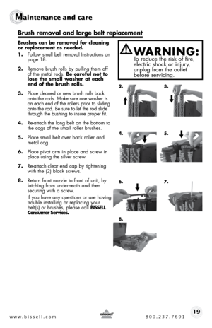Page 19www.bissell.com 800.237.769119
Maintenance and care   
 
Brushes can be removed for cleaning 
or replacement as needed. 
1. follow small belt removal instructions on   
page 18.
2.  Remove brush rolls by pulling them off 
of the metal rods. Be careful not to 
lose the small washer at each 
end of the brush rolls.
3.  place cleaned or new brush rolls back 
onto the rods. make sure one washer is 
on each end of the rollers prior to sliding 
onto the rod. be sure to let the rod slide 
through the bushing to...