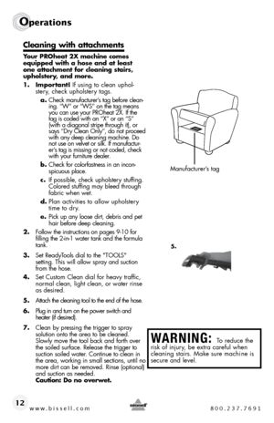 Page 12www.bissell.com 800.237.7691
Operations
12
Cleaning with attachments
Your PROheat 2X machine comes 
equipped with a hose and at least 
one attachment for cleaning stairs, 
upholstery, and more.
1. Important! if using to clean uphol-stery, check upholstery tags. 
a.  check manufacturer’s tag before clean-
ing. “W” or “Ws” on the tag means 
you can use your pRoheat 2X. if the 
tag is coded with an “X” or an “s” 
(with a diagonal stripe through it), or 
says “dry clean only”, do not proceed 
with any deep...