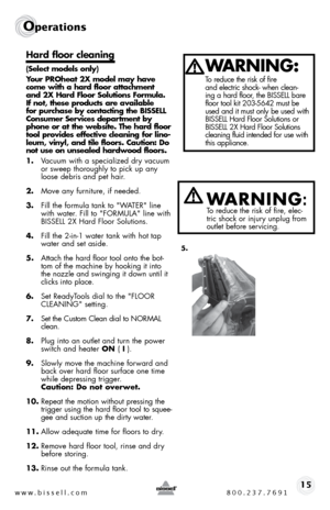 Page 15www.bissell.com 800.237.769115
Operations
Hard floor cleaning
(Select models only)
Your PROheat 2X model may have 
come with a hard floor attachment 
and 2X Hard Floor Solutions Formula. 
If not, these products are available 
for purchase by contacting the BISSELL 
Consumer Services department by 
phone or at the website. The hard floor 
tool provides effective cleaning for lino-
leum, vinyl, and tile floors. Caution: Do 
not use on unsealed hardwood floors.
1. Vacuum with a specialized dry vacuum 
or...