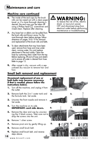 Page 18www.bissell.com 800.237.7691
Maintenance and care  
18
Machine care continued
6.  the inside of the end caps by the brush 
rolls can be wiped out with a clean paper 
towel, or, if a more thorough cleaning is 
desired, the end caps can be taken off 
using a phillips head       screwdriver and 
rinsed clean. Replace after cleaning.
7.  any loose hair or debris can be pulled from 
the brush rolls and thrown away. for the 
most thorough clean before storage, follow 
directions on pages 18 & 19 for removal...