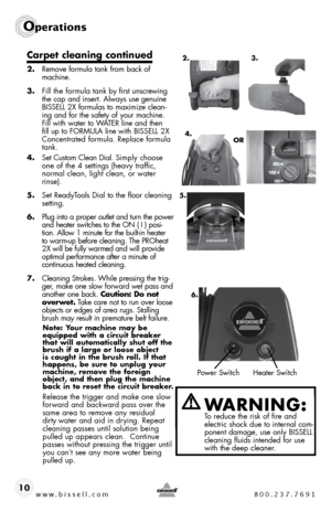 Page 10www.bissell.com 800.237.7691
Operations
10
Carpet cleaning continued
2. Remove formula tank from back of 
machine. 
3.  fill the formula tank by first unscrewing 
the cap and insert. always use genuine 
bissell 2X formulas to maximize clean-
ing and for the safety of your machine. 
fill with water to W ateR line and then 
fill up to foRmula line with  bissell 2X 
concentrated formula. Replace formula 
tank.
4.  set custom clean dial. s imply choose 
one of the 4 settings (heavy traffic,  
normal clean,...