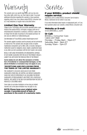 Page 7This warranty gives you specific legal rights, and you may also 
have other rights which may vary from state to state. If you need 
additional instruction regarding this warranty or have questions 
regarding what it may cover, please contact BISSELL Consumer Care 
by E-mail, telephone, or regular mail as described below.
Limited One-Year WarrantySubject to the *EXCEPTIONS AND EXCLUSIONS identified below, upon 
receipt of the product BISSELL will repair or replace (with new or 
remanufactured components...