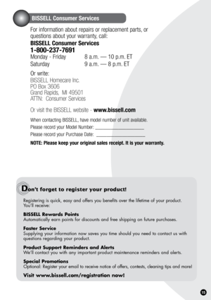 Page 151.
BISSELL Consumer Services
For information about repairs or replacement parts, or  
questions about your warranty, call:
BISSELL Consumer Services
1-800-237-7691 
Monday - Friday  8 a.m. — 10 p.m. ET
Saturday    9 a.m. — 8 p.m. ET
Or write:
BISSELL Homecare Inc.
PO Box 3606
Grand Rapids,  MI 49501
ATTN:  Consumer Services   
Or visit the BISSELL website - www.bissell.com
When contacting BISSELL, have model number of unit available.
Please record your Model Number: ___________________
Please record your...