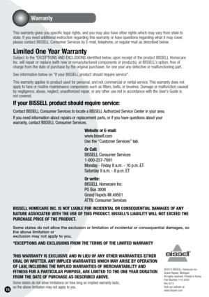 Page 161.
Warranty
16
This warranty gives you specific legal rights, and you may also have other rights which may vary from state to 
state. If you need additional instruction regarding this warranty or have ques\
tions regarding what it may cover, 
please contact BISSELL Consumer Services by E-mail, telephone, or regular mail as described below.
Limited One y ear Warranty
Subject to the *EXCEPTIONS AND EXCLUSIONS identified below, upon receipt of the product BISSELL Homecare 
Inc. will repair or replace (with...