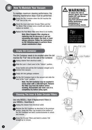 Page 81.
To maintain maximum cleaning performance, the 
following maintenance steps must be performed:
Empty the Dirt Container when the dirt reaches the 
“Full” line on the side. 
Check the Inner and Outer Circular Filters and the  
Pre-Motor Filter at least once a month and clean or 
replace as needed.
Replace the Post-Motor Filter every three to six months.note: More frequent filter cleaning or 
replacing may be necessary if you are  
vacuuming new carpet, fine dust, or have 
allergy concerns. Follow the...