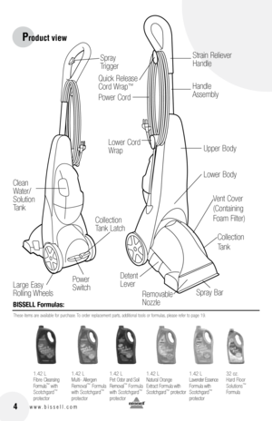 Page 4
 4w w w . b i s s e l l . c o m
Product view
BISSEll formulas:
These items are available for purchase. To order replacement parts, additional tools or formulas, please refer to page 19.
Removable  
Nozzle
Collection 
Tank
Collection 
Tank Latch
Lower Cord 
Wrap
Strain Reliever 
Handle
Handle 
Assembly
Lower Body
Large Easy 
Rolling Wheels
Power 
Switch
Clean 
Water/
Solution 
Tank
Detent 
Lever
Quick Release 
Cord Wrap™
Spray 
Trigger
Spray Bar
Vent Cover 
(Containing 
Foam Filter)
Upper Body
Power...