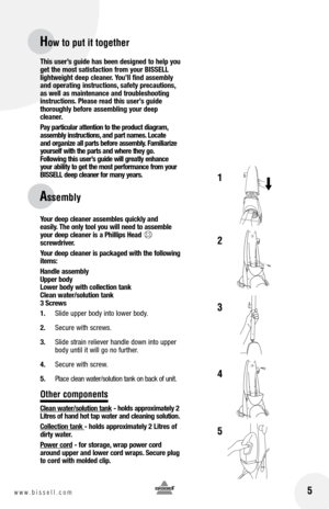 Page 5
 5
This user’s guide has been designed to help you 
get the most satisfaction from your BISSEll 
lightweight deep cleaner.  you’ll find assembly 
and operating instructions, safety precautions, as well as maintenance and troubleshooting instructions. Please read this user’s guide  thoroughly before assembling your deep cleaner. 
Pay particular attention to the product diagram, 
assembly instructions, and part names.  locate 
and organize all parts before assembly.  familiarize 
yourself with the parts...