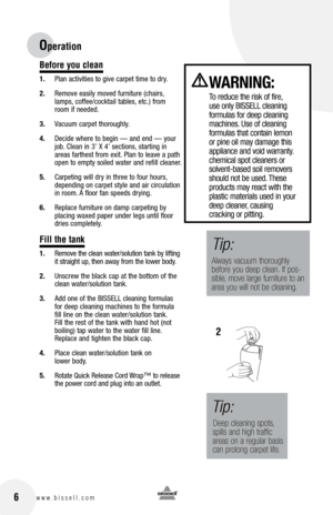 Page 6
6w w w . b i s s e l l . c o m
Before you clean
1.	 Plan	 activities	 to	give	 carpet	 time	to	dry.
2.	 Remove	 easily	moved	 furniture	 (chairs,	
lamps, 	coffee/cocktail	 tables,	etc.)	 from	
room	 if	needed.
3.	 Vacuum	 carpet	thoroughly.
4.	 Decide	 where	to	begin	 —	and	 end	—	your	
job. 	Clean	 in	3’	 X	4’	 sections, 	starting	 in	
areas	 farthest	 from	exit.	Plan	 to	leave	 a	path	
open	 to	empty	 soiled	water	and	refill	 cleaner.
5.	 Carpeting	 will	dry	in	three	 to	four	 hours, 	
depending	 on...