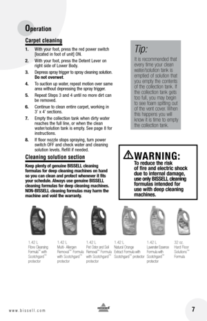 Page 7
Carpet cleaning
1.	 With	 your	foot,	press	 the	red	 power	 switch	
[located	 in	foot	 of	unit]	 ON.
2.	 With	 your	foot,	press	 the	Detent	 Lever	on	
right	 side	of	Lower	 Body.
3.	 Depress 	spray 	trigger 	to 	spray 	cleaning 	solution. 	Do not overwet.
4.	 To 	suction 	up 	water, 	repeat 	motion 	over 	same	
area 	without 	depressing 	the 	spray 	trigger.
5. 	 Repeat	 Steps	3	and	 4	until	 no	more	 dirt	can	
be	 removed.
6.	 Continue	 to	clean	 entire	 carpet, 	working	 in		
3’	 x	4’	 sections.
7....