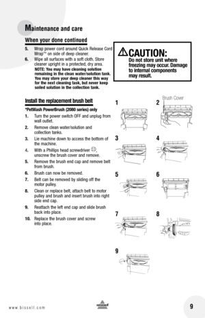 Page 9
When your done continued
5.	 Wrap	 power	cord	around	 Quick	Release	 Cord	Wrap™	on	 side	 of	deep	 cleaner.
6.	 Wipe	 all	surfaces	 with	a	soft	 cloth. 	Store	
cleaner	 upright	in	a	protected, 	dry	 area.
nOTE:  you may have cleaning solution remaining in the clean water/solution tank. 
you may store your deep cleaner this way 
for the next cleaning task, but never keep soiled solution in the collection tank.
Install the replacement brush belt
*PetWash PowerBrush (2080 series) only
1. 	 Turn	 the	power...