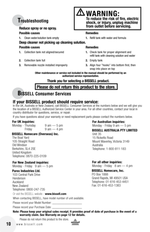 Page 10
10w w w . b i s s e l l . c o m
BISSELL Consumer Services
If your BISSEll product should require service:
 In the UK, Australia or New Zealand, call BISSELL Consumer Services at the numbers below and we will give you 
the location of a BISSELL Authorized Service Center in your area.  for all other countries, contact your local in 
country distributor for questions, service, or repair. 
If you have questions about your warranty or need replacement parts please contact the numbers below.
Or visit the...