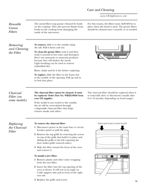 Page 39To remove the charcoal filter:
1  Disconnect power at the main fuse or circuit
breaker panel or pull the plug.
2 Remove the top grille by removing the screws
on top of the grille that hold it in place and
sliding the grille to the left (opening the
door makes grille removal easier).
3 Slide the filter toward the front of the oven
and remove it.
To install a new filter:
1 Remove plastic and other outer wrapping
from the new filter.
2 Insert the filter into the top opening of the
oven as shown. It will...