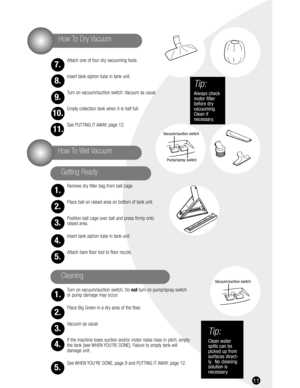 Page 1111
Attach one of four dry vacuuming tools.
Insert tank siphon tube in tank unit.
Turn on vacuum/suction switch. Vacuum as usual.
Empty collection tank when it is half full.
See PUTTING IT AWAY, page 12.
Remove dry filter bag from ball cage.
Place ball on raised area on bottom of tank unit.
Position ball cage over ball and press firmly onto 
raised area.
Insert tank siphon tube in tank unit.
Attach bare floor tool to floor nozzle.
Turn on vacuum/suction switch. Do notturn on pump/spray switch
or pump...
