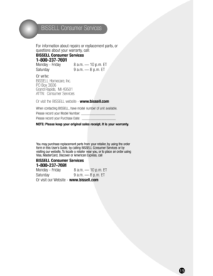 Page 15BISSELL Consumer Services
15
For information about repairs or replacement parts, or 
questions about your warranty, call:
BISSELL Consumer Services
1-800-237-7691 
Monday - Friday 8 a.m. — 10 p.m. ET
Saturday 9 a.m. — 8 p.m. ET
Or write:
BISSELL Homecare, Inc.
PO Box 3606
Grand Rapids, MI 49501
ATTN: Consumer Services
Or visit the BISSELL website - www.bissell.com
When contacting BISSELL, have model number of unit available.
Please record your Model Number: ___________________
Please record your Purchase...