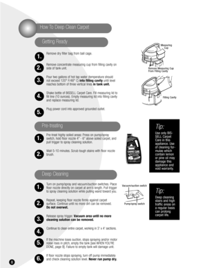 Page 88
Remove dry filter bag from ball cage.
Remove concentrate measuring cup from filling cavity on
side of tank unit.
Pour two gallons of hot tap water (temperature should
not exceed 120° F/48° C) into filling cavityuntil level
reaches bottom of three vertical lines in tank unit.
Shake bottle of BISSELL Carpet Care. Fill measuring lid to
fill line (10 ounces). Empty measuring lid into filling cavity
and replace measuring lid.
Plug power cord into approved grounded outlet.
Pre-treat highly soiled areas:...