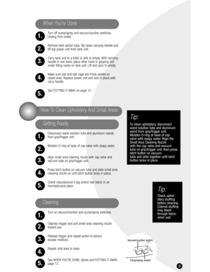 Page 99
Turn off pump/spray and vacuum/suction switches.
Unplug from outlet.
Remove tank siphon tube, flip down carrying handle and
lift top power unit from tank unit.
Carry tank unit to a toilet or sink to empty. With carrying 
handle in one hand, place other hand in gripping slot
under filling cavity on tank unit. Lift and pour to empty.
Make sure ball and ball cage are firmly seated on 
raised area. Replace power unit and lock in place with 
carry handle.
See PUTTING IT AWAY on page 12.
Disconnect wand...
