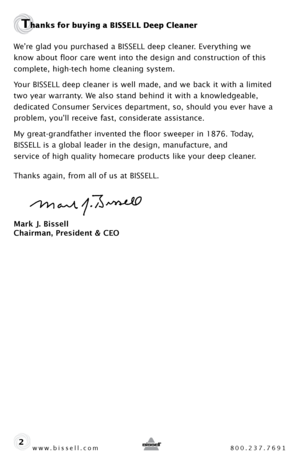 Page 2www.bissell.com 800.237.7691
Thanks for buying a BISSELL Deep Cleaner 
We’re glad you purchased a BISSELL deep cleaner. Everything we  
know about floor care went into the design and construction of this 
complete, high-tech home cleaning system.
Your BISSELL deep cleaner is well made, and we back it with a limited 
two year warranty. We also stand behind it with a knowledgeable, 
dedicated Consumer Services department, so, should you ever have a 
problem, you’ll receive fast, considerate assistance.
My...