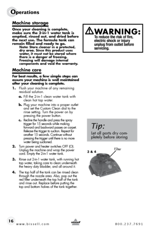 Page 16www.bissell.com 800.237.7691
Operations
16
Machine storage
Once your cleaning is complete, 
make sure the 2-in-1 water tank is 
emptied, rinsed out, and dried before 
the next use. The formula tank can 
remain filled and ready to go.
Note: Store cleaner in a protected, 
dry area. Since this product uses 
water, it must not be stored where 
there is a danger of freezing. 
Freezing will damage internal  
components and void the warranty.
Machine care
For best results, a few simple steps can 
assure your...