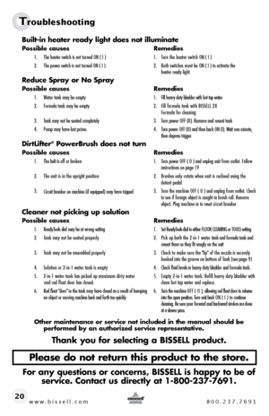 Page 20www.bissell.com 800.237.7691
Troubleshooting
www.bissell.com 800.237.769120Built-in heater ready light does not illuminate
Possible causes 
Remedies
1.  The heater switch is not turned ON ( I )  1.  Turn the heater switch ON ( I )
2.   The power switch is not turned ON ( I )  2.  Both switches must be ON ( I ) to activate the   
    heater ready light
Reduce Spray or No Spray
Possible causes  Remedies
1.  Water tank may be empty   1.  Fill heavy duty bladder with hot tap water
2.   Formula tank may be...