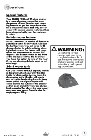 Page 7www.bissell.com 800.237.76917
Operations
Special features 
Your BISSELL PROheat 2X deep cleaner 
is a home cleaning system that uses 
the power of heat, brushes and clean-
ing formula to get the deep down dirt 
for a maximum clean. Not only does it 
come with several unique features, it has 
been designed with you, the customer, 
in mind.
Built-in-heater feature 
BISSELL PROheat 2X models all feature a 
patented built-in heater which will heat 
the hot tap water you put in up to 25 
degrees hotter to...