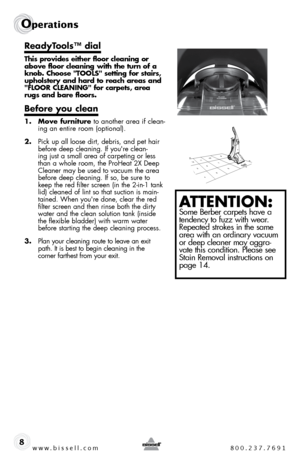 Page 8www.bissell.com 800.237.7691
Operations
8
ReadyTools™ dial
This provides either floor cleaning or 
above floor cleaning with the turn of a 
knob. Choose "TOOLS" setting for stairs, 
upholstery and hard to reach areas and 
"FLOOR CLEANING" for carpets, area 
rugs and bare floors.
Before you clean
1. Move furniture to another area if clean-
ing an entire room (optional).
2.  pick up all loose dirt, debris, and pet hair 
before deep cleaning. if you're clean-
ing just a small area of...