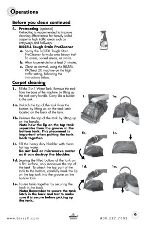 Page 9www.bissell.com 800.237.76919
Operations
Before you clean continued
4. Pretreating  (optional) 
pretreating is recommended to improve 
cleaning effectiveness for heavily soiled 
carpet in high traffic areas such as   
entryways and hallways. 
  BISSELL Tough Stain PreCleaner
a.  spray the bissell t ough stain  
precleaner formula onto heavy traf-
fic areas, soiled areas, or stains.
b.  allow to penetrate for at least 3 minutes.
c.  clean as normal, using the bissell  
pRoheat 2X machine on the high...