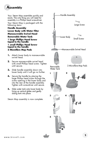 Page 5www.bissell.com  5
Assembly
Your Steam Mop assembles quickly and 
easily. The only thing you will need for 
assembly is a Phillips head screwdriver.
Your Steam Mop is packaged with the  
following items:
Handle Assembly
lower Body with Water Filter
Manoeuvrable swivel Head
Removable Water Tank
1 large Phillips Head screw   
taped to the handle
1 small Phillips Head screw   
taped to the handle
2 Microfibre Mop Pads 
1.  Attach lower body to manoeuvrable 
swivel head.
2.  Secure manoeuvrable swivel head...